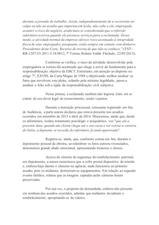 durante a jornada de trabalho. Assim, independentemente de a recorrente ter
culpa ou não no assalto que importou em lesão, não cabe a ele, empregado,
assumir o risco do negócio, ainda mais se considerando que o referido
infortúnio ocorreu quando ele prestava serviços para a reclamada. Desse
modo, a atividade normal da empresa oferece risco acentuado à integridade
física de seus empregados, porquanto, estão sempre em contato com dinheiro.
Precedentes desta Corte. Recurso de revista de que não se conhece." (TST-
RR-1287-53.2011.5.18.0012, 7ª Turma, Relator Valdir Florindo, 22/05/2013).
Conforme se verifica, o risco da atividade desenvolvida pela
empregadora se tornou tão acentuado que chega a servir de fundamento para a
responsabilização objetiva da EBCT. Entretanto, em atenção ao disposto no
artigo 7º, XXVIII, da Carta Magna de 1988 e objetivando melhor analisar os
fatos que envolvem este pleito, zelando pela máxima legalidade, passo a
analisar o feito sob a égide da responsabilização civil subjetiva.
Nesse prisma, a reclamada também não lograria êxito em se
eximir de seu dever legal de ressarcimento, senão vejamos.
Durante a instrução processual, consoante registrado em Ata
de Audiência, a parte autora declarou que estava presente nos assaltos
ocorridos em setembro de 2013 e abril de 2014. Mencionou, ainda que, desde
os infortúnios, realiza tratamento psicológio e psiquiátrico, vez "que até a
presente data, quando um cliente chega até o seu caixa e vai retirar a carteira
do bolso, a depoente se recorda do infortúnio, ficando apavorada".
Registra-se, ainda, que, conforme consta em Ata, durante o
depoimento pessoal da obreira, ao relembrar os fatos outrora vivenciados,
demonstrou grande abalo emocional, apresentando tremores e choros.
Acerca do sistema de segurança do estabelecimento patronal,
em depoimento, a autora mencionou que o cofre possui dispositivo de retardo
e, embora haja alarme e câmeras na agência, nada funcionou no primeiro
assalto, pois os meliantes destruíram os equipamentos. Em relação ao segundo
evento fatídico, relatou que as imagens captadas pelas câmeras foram
preservadas.
Por sua vez, o preposto da demandada, embora não presente
em nenhum dos assaltos ocorridos, admitiu que meliantes invadiram o
estabelecimento, apropriando-se de valores.
 