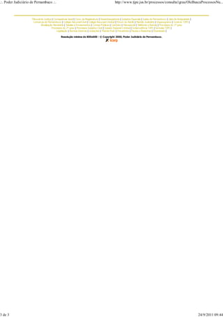 .:. Poder Judiciário de Pernambuco .:.                                                             http://www.tjpe.jus.br/processos/consulta1grau/OleBuscaProcessosNu...



                     Tribunal de Justiça | Corregedoria Geral | Cons. da Magistratura | Desembargadores | Juizados Especiais | Juizes de Pernambuco | Lista de Antiguidade |
                      Comarcas de Pernambuco | Colégio Recursal Cível | Colégio Recursal Criminal | Fórum do Recife | Plantão Judiciário | Organograma | Coral do TJPE |
                              Atualização Monetária | Tabelas e Emolumentos | Contas Públicas | Cartórios | Psicossocial | Telefones e Ramais | Processos do 1º grau
                                        Processos do 2º grau | Processos Juizados Cível | Juizado Especial Criminal | Jurisprudência TJPE | Súmulas TJPE |
                                             Legislação | Normas Internas | Licitações | Themis-Push | Precatórios | Pautas e Resenhas | Downloads |

                                                Resolução mínima de 800x600 - © Copyright 2000, Poder Judiciário de Pernambuco.




3 de 3                                                                                                                                                                         24/9/2011 09:44
 