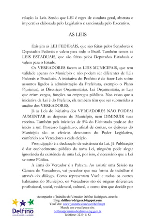 relação às Leis. Sendo que LEI é regra de conduta geral, abstrata e
imperativa elaborada pelo Legislativo e sancionada pelo Executivo.

                                AS LEIS

       Existem as LEI FEDERAIS, que são feitas pelos Senadores e
Deputados Federais e valem para todo o Brasil. Também temos as
LEIS ESTADUAIS, que são feitas pelos Deputados Estaduais e
valem para o Estado.
       Os VEREADORES fazem as LEIS MUNICIPAIS, que tem
validade apenas no Município e não podem ser diferentes de Leis
Federais e Estaduais. A iniciativa do Prefeito é de fazer Leis sobre
assuntos ligados à administração da Prefeitura, exemplo o Plano
Plurianual, as Diretrizes Orçamentárias, Lei Orçamentária, as Leis
que criam cargos, funções ou empregos públicos. Nos casos que a
iniciativa da Lei é do Prefeito, ela também têm que ser submetidas a
analise dos VEREADORES.
       Já as Leis de iniciativa dos VEREADORES NÃO PODEM
AUMENTAR as despesas do Município, nem DIMINUIR suas
receitas. Também pela iniciativa de 5% do Eleitorado pode-se dar
início a um Processo Legislativo, afinal de contas, os eleitores do
Município são os efetivos detentores do Poder Legislativo,
conferido aos Vereadores a cada eleição.
       Promulgação é a declaração de existência da Lei. Já Publicação
é dar conhecimento público da nova Lei, ninguém pode alegar
ignorância da existência de uma Lei, por isso, é necessário que a Lei
se torne Pública.
       A arma do Vereador é a Palavra. Ao assistir uma Sessão na
Câmara de Vereadores, vai perceber que sua forma de trabalhar é
através do diálogo. Como representam Você e todos os outros
habitantes do Município, os Vereadores são de origens diferentes:
profissional, social, residencial, cultural, e como têm que decidir por

         Acompanhe o Trabalho do Vereador Delfino Rodrigues, através:
                   Blog: delfinorodrigues.blogspot.com
                YouTube: www.youtube.com/user/delfinopt
                          Mande um e-mail para nós:
                    delfino@camarauberlandia.mg.gov.br
                            Telefone: 3239-1182
 