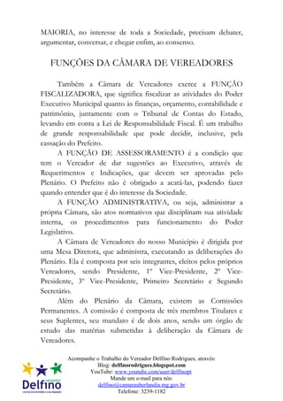 MAIORIA, no interesse de toda a Sociedade, precisam debater,
argumentar, conversar, e chegar enfim, ao consenso.

   FUNÇÕES DA CÂMARA DE VEREADORES

      Também a Câmara de Vereadores exerce a FUNÇÃO
FISCALIZADORA, que significa fiscalizar as atividades do Poder
Executivo Municipal quanto às finanças, orçamento, contabilidade e
patrimônio, juntamente com o Tribunal de Contas do Estado,
levando em conta a Lei de Responsabilidade Fiscal. É um trabalho
de grande responsabilidade que pode decidir, inclusive, pela
cassação do Prefeito.
      A FUNÇÃO DE ASSESSORAMENTO é a condição que
tem o Vereador de dar sugestões ao Executivo, através de
Requerimentos e Indicações, que devem ser aprovadas pelo
Plenário. O Prefeito não é obrigado a acatá-las, podendo fazer
quando entender que é do interesse da Sociedade.
      A FUNÇÃO ADMINISTRATIVA, ou seja, administrar a
própria Câmara, são atos normativos que disciplinam sua atividade
interna, os procedimentos para funcionamento do Poder
Legislativo.
      A Câmara de Vereadores do nosso Município é dirigida por
uma Mesa Diretora, que administra, executando as deliberações do
Plenário. Ela é composta por seis integrantes, eleitos pelos próprios
Vereadores, sendo Presidente, 1º Vice-Presidente, 2º Vice-
Presidente, 3º Vice-Presidente, Primeiro Secretário e Segundo
Secretário.
      Além do Plenário da Câmara, existem as Comissões
Permanentes. A comissão é composta de três membros Titulares e
seus Suplentes, seu mandato é de dois anos, sendo um órgão de
estudo das matérias submetidas à deliberação da Câmara de
Vereadores.

         Acompanhe o Trabalho do Vereador Delfino Rodrigues, através:
                   Blog: delfinorodrigues.blogspot.com
                YouTube: www.youtube.com/user/delfinopt
                          Mande um e-mail para nós:
                    delfino@camarauberlandia.mg.gov.br
                            Telefone: 3239-1182
 