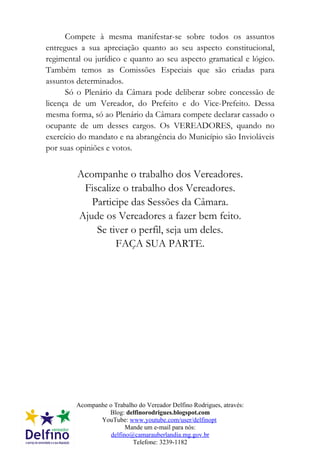 Compete à mesma manifestar-se sobre todos os assuntos
entregues a sua apreciação quanto ao seu aspecto constitucional,
regimental ou jurídico e quanto ao seu aspecto gramatical e lógico.
Também temos as Comissões Especiais que são criadas para
assuntos determinados.
      Só o Plenário da Câmara pode deliberar sobre concessão de
licença de um Vereador, do Prefeito e do Vice-Prefeito. Dessa
mesma forma, só ao Plenário da Câmara compete declarar cassado o
ocupante de um desses cargos. Os VEREADORES, quando no
exercício do mandato e na abrangência do Município são Invioláveis
por suas opiniões e votos.


         Acompanhe o trabalho dos Vereadores.
          Fiscalize o trabalho dos Vereadores.
            Participe das Sessões da Câmara.
         Ajude os Vereadores a fazer bem feito.
             Se tiver o perfil, seja um deles.
                  FAÇA SUA PARTE.




        Acompanhe o Trabalho do Vereador Delfino Rodrigues, através:
                  Blog: delfinorodrigues.blogspot.com
               YouTube: www.youtube.com/user/delfinopt
                         Mande um e-mail para nós:
                   delfino@camarauberlandia.mg.gov.br
                           Telefone: 3239-1182
 