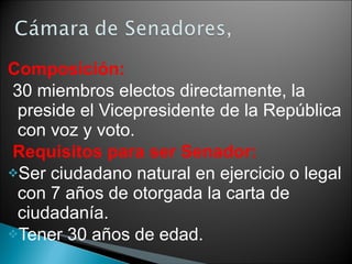 Composición: 30 miembros electos directamente, la preside el Vicepresidente de la República con voz y voto. Requisitos para ser Senador: Ser ciudadano natural en ejercicio o legal con 7 años de otorgada la carta de ciudadanía. Tener 30 años de edad. 