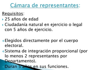 Requisitos:
25 años de edad
Ciudadanía natural en ejercicio o legal
con 5 años de ejercicio.
Elegidos directamente por el cuerpo
electoral.
Sistema de integración proporcional (por
lo menos 2 representantes por
Departamento).
Duran 5 años en sus funciones.