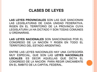 CLASES DE LEYES

LAS LEYES PROVINCIALES SON LAS QUE SANCIONAN
LAS LEGISLATURAS DE CADA UNIDAD FEDERATIVA.
RIGEN EN EL TERRITORIO DE LA PROVINCIA CUYA
LEGISLATURA LA HA DICTADO Y SON TODAS COMUNES
U ORDINARIAS.

LAS LEYES NACIONALES SON SANCIONADAS POR EL
CONGRESO DE LA NACIÓN Y RIGEN EN TODO EL
TERRITORIO DEL ESTADO ARGENTINO.

ENTRE LAS LEYES NACIONALES HAY UNA CATEGORÍA
MUY ESPECIAL, QUE SON LAS LEYES NACIONALES
LOCALES: ES DECIR AQUELLAS QUE DICTA EL
CONGRESO DE LA NACIÓN PARA REGIR ÚNICAMENTE
EN EL ÁMBITO DE LA CAPITAL FEDERAL.
 