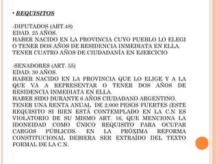 • REQUISITOS

-DIPUTADOS (ART.48)
EDAD. 25 AÑOS.
HABER NACIDO EN LA PROVINCIA CUYO PUEBLO LO ELEGI
O TENER DOS AÑOS DE RESIDENCIA INMEDIATA EN ELLA.
TENER CUATRO AÑOS DE CIUDADANÍA EN EJERCICIO

-SENADORES (ART. 55)
EDAD: 30 AÑOS.
HABER NACIDO EN LA PROVINCIA QUE LO ELIGE Y A LA
QUE VA A REPRESENTAR O TENER DOS AÑOS DE
RESIDENCIA INMEDIATA EN ELLA.
HABER SIDO DURANTE 6 AÑOS CIUDADANO ARGENTINO.
TENER UNA RENTA ANUAL DE 2.000 PESOS FUERTES (ESTE
REQUISITO SI BIEN ESTÁ CONTEMPLADO EN LA C.N ES
VIOLATORIO DE SU MISMO ART. 16, QUE MENCIONA LA
IDONEIDAD COMO ÚNICO REQUISITO PARA OCUPAR
CARGOS    PÚBLICOS.  EN   LA   PRÓXIMA   REFORMA
CONSTITUCIONAL DEBIERA SER EXTRAÍDO DEL TEXTO
FORMAL DE LA C.N.
 