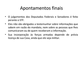 Apontamentos finais
• O julgamentos dos Deputados Federais e Senadores é feito
perante o STF.
• Eles não são obrigados a testemunhar sobre informações que
sabem em razão do mandato, nem sobre as pessoas que lhes
comunicaram ou de quem receberam a informação.
• Sua incorporação às forças armadas depende de prévia
licença de sua Casa, ainda que ele seja militar.
 