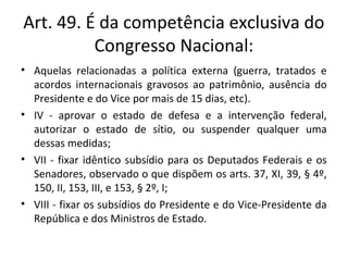 Art. 49. É da competência exclusiva do
Congresso Nacional:
• Aquelas relacionadas a política externa (guerra, tratados e
acordos internacionais gravosos ao patrimônio, ausência do
Presidente e do Vice por mais de 15 dias, etc).
• IV - aprovar o estado de defesa e a intervenção federal,
autorizar o estado de sítio, ou suspender qualquer uma
dessas medidas;
• VII - fixar idêntico subsídio para os Deputados Federais e os
Senadores, observado o que dispõem os arts. 37, XI, 39, § 4º,
150, II, 153, III, e 153, § 2º, I;
• VIII - fixar os subsídios do Presidente e do Vice-Presidente da
República e dos Ministros de Estado.
 