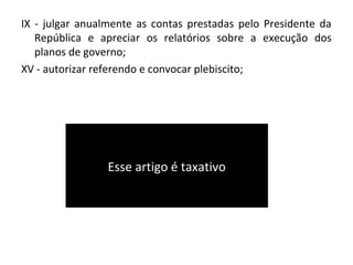 IX - julgar anualmente as contas prestadas pelo Presidente da
República e apreciar os relatórios sobre a execução dos
planos de governo;
XV - autorizar referendo e convocar plebiscito;
Esse artigo é taxativo
 