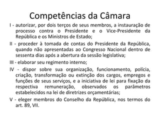 Competências da Câmara
I - autorizar, por dois terços de seus membros, a instauração de
processo contra o Presidente e o Vice-Presidente da
República e os Ministros de Estado;
II - proceder à tomada de contas do Presidente da República,
quando não apresentadas ao Congresso Nacional dentro de
sessenta dias após a abertura da sessão legislativa;
III - elaborar seu regimento interno;
IV - dispor sobre sua organização, funcionamento, polícia,
criação, transformação ou extinção dos cargos, empregos e
funções de seus serviços, e a iniciativa de lei para fixação da
respectiva remuneração, observados os parâmetros
estabelecidos na lei de diretrizes orçamentárias;
V - eleger membros do Conselho da República, nos termos do
art. 89, VII.
 