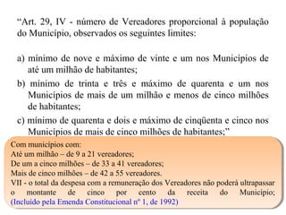 “Art. 29, IV - número de Vereadores proporcional à população
do Município, observados os seguintes limites:
a) mínimo de nove e máximo de vinte e um nos Municípios de
até um milhão de habitantes;
b) mínimo de trinta e três e máximo de quarenta e um nos
Municípios de mais de um milhão e menos de cinco milhões
de habitantes;
c) mínimo de quarenta e dois e máximo de cinqüenta e cinco nos
Municípios de mais de cinco milhões de habitantes;”
Com municípios com:
Até um milhão – de 9 a 21 vereadores;
De um a cinco milhões – de 33 a 41 vereadores;
Mais de cinco milhões – de 42 a 55 vereadores.
VII - o total da despesa com a remuneração dos Vereadores não poderá ultrapassar
o montante de cinco por cento da receita do Município;
(Incluído pela Emenda Constitucional nº 1, de 1992)
Com municípios com:
Até um milhão – de 9 a 21 vereadores;
De um a cinco milhões – de 33 a 41 vereadores;
Mais de cinco milhões – de 42 a 55 vereadores.
VII - o total da despesa com a remuneração dos Vereadores não poderá ultrapassar
o montante de cinco por cento da receita do Município;
(Incluído pela Emenda Constitucional nº 1, de 1992)
 