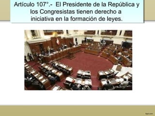 Artículo 107°.- El Presidente de la República y
los Congresistas tienen derecho a
iniciativa en la formación de leyes.
Artículo 107°.- El Presidente de la República y
los Congresistas tienen derecho a
iniciativa en la formación de leyes.
 