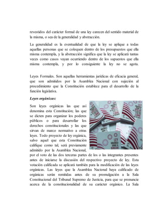 revestidos del carácter formal de una ley carecen del sentido material de
la misma, o sea de la generalidad y abstracción.
La generalidad es la eventualidad de que la ley se aplique a todas
aquellas personas que se coloquen dentro de los presupuestos que ella
misma contempla, y la abstracción significa que la ley se aplicará tantas
veces como casos vayan ocurriendo dentro de los supuestos que ella
misma contempla, y por lo consiguiente la ley no se agota.
Leyes Formales. Son aquellas herramientas jurídicas de eficacia general,
que son admitidos por la Asamblea Nacional con sujeción al
procedimiento que la Constitución establece para el desarrollo de la
función legislativa.
Leyes orgánicas:
Son leyes orgánicas las que así
denomina esta Constitución; las que
se dicten para organizar los poderes
públicos o para desarrollar los
derechos constitucionales y las que
sirvan de marco normativo a otras
leyes. Todo proyecto de ley orgánica,
salvo aquel que esta Constitución
califique como tal, será previamente
admitido por la Asamblea Nacional,
por el voto de las dos terceras partes de los o las integrantes presentes
antes de iniciarse la discusión del respectivo proyecto de ley. Esta
votación calificada se aplicará también para la modificación de las leyes
orgánicas. Las leyes que la Asamblea Nacional haya calificado de
orgánicas serán remitidas antes de su promulgación a la Sala
Constitucional del Tribunal Supremo de Justicia, para que se pronuncie
acerca de la constitucionalidad de su carácter orgánico. La Sala
 