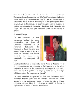 Constitucional decidirá en el término de diez días contados a partir de la
fecha de recibo de la comunicación. Si la Sala Constitucional declara que
no es orgánica, la ley perderá este carácter. Son leyes habilitantes las
sancionadas por la Asamblea Nacional por las tres quintas partes de sus
integrantes, a fin de establecer las directrices, propósitos y marco de las
materias que se delegan al Presidente o Presidenta de la República, con
rango y valor de ley. Las leyes habilitantes deben fijar el plazo de su
ejercicio.
Leyes habilitantes
La Ley Habilitante es una
herramienta jurídica de rango
constitucional que faculta al
Ciudadano Presidente de la
República Bolivariana de
Venezuela a dictar Decretos con
Rango, Valor y Fuerza de Ley
sobre las materias que estime
pertinentes de acuerdo a las
necesidades y/o emergencia del
país.
Son leyes habilitantes las sancionadas por la Asamblea Nacional por las
tres quintas partes de sus integrantes, a fin de establecer las directrices,
propósitos y marco de las materias que se delegan al Presidente o
Presidenta de la República con rango y valor de ley. Las leyes
habilitantes deben fijar plazo para su ejercicio”.
Las leyes habilitantes al igual que las otras, son sancionadas por la
Asamblea Nacional pero con una mayoría calificada del cuerpo
legislativo, y se caracterizan porque a través de ellas el Órgano
Legislativo Nacional delega al Presidente de la República la facultad de
legislar sobre un marco de materias determinadas.
 