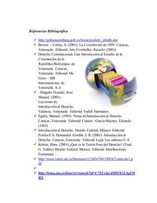 Referencias Bibliográfica
 http://gobiernoenlinea.gob.ve/home/poderG_detalle.dot
 Brewer – Carías, A. (2001). La Constitución de 1999. Caracas,
Venezuela: Editorial Arte Combellas, Ricardo. (2001).
 Derecho Constitucional, Una Introducción al Estudio de la
Constitución de la
República Bolivariana de
Venezuela. Caracas,
Venezuela: Editorial Mc
Graw – Hill
Interamericana de
Venezuela, S.A
 . Delgado Ocando, José
Manuel. (2001).
Lecciones de
Introducción al Derecho.
Valencia, Venezuela: Editorial Vadell Hermanos.
 Egaña, Manuel. (1984). Notas de Introducción al Derecho.
Caracas, Venezuela: Editorial Criterio. García Maynez, Eduardo.
(1963).
 Introducción al Derecho. Distrito Federal, México: Editorial
PorrúaS.A. Hernandez Gordils, J. R. (2001). Introducción al
Derecho. Caracas, Venezuela: Editorial Legis Lec editores C.A.
 Kelsen, Hans. (2001).¿Qué es la Teoría Pura del Derecho? (Trad.
G. Valdés) Distrito Federal, México: Editorial Distribuciones
Fontamara .
 http://www.saber.ula.ve/bitstream/123456789/19054/2/articulo1.p
df

 http://lema.rae.es/drae/srv/search?id=C7EUchaASDXX22AgEO
BX
 