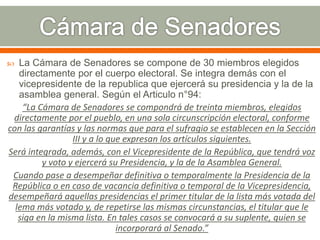  La Cámara de Senadores se compone de 30 miembros elegidos
directamente por el cuerpo electoral. Se integra demás con el
vicepresidente de la republica que ejercerá su presidencia y la de la
asamblea general. Según el Articulo n°94:
“La Cámara de Senadores se compondrá de treinta miembros, elegidos
directamente por el pueblo, en una sola circunscripción electoral, conforme
con las garantías y las normas que para el sufragio se establecen en la Sección
III y a lo que expresan los artículos siguientes.
Será integrada, además, con el Vicepresidente de la República, que tendrá voz
y voto y ejercerá su Presidencia, y la de la Asamblea General.
Cuando pase a desempeñar definitiva o temporalmente la Presidencia de la
República o en caso de vacancia definitiva o temporal de la Vicepresidencia,
desempeñará aquellas presidencias el primer titular de la lista más votada del
lema más votado y, de repetirse las mismas circunstancias, el titular que le
siga en la misma lista. En tales casos se convocará a su suplente, quien se
incorporará al Senado.”
 