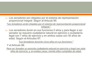  Los senadores son elegidos por el sistema de representación
proporcional integral. Según el Articulo 95:
“Los Senadores serán elegidos por el sistema de representación proporcional
integral.”
 Los senadores duran en sus funciones 5 años y para llegar a ser
senador se requiere ciudadanía natural en ejercicio o ciudadanía
legal con 7 años de ejercicio y en ambos casos con 30 años de
edad. Según el Artículos 97:
“Los Senadores durarán cinco años en sus funciones.”
Y el Artículo 98:
Para ser Senador se necesita ciudadanía natural en ejercicio o legal con siete
años de ejercicio, y, en ambos casos, treinta años cumplidos de edad.
 