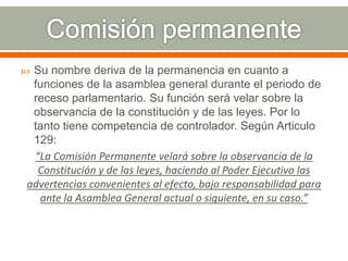  Su nombre deriva de la permanencia en cuanto a
funciones de la asamblea general durante el periodo de
receso parlamentario. Su función será velar sobre la
observancia de la constitución y de las leyes. Por lo
tanto tiene competencia de controlador. Según Articulo
129:
“La Comisión Permanente velará sobre la observancia de la
Constitución y de las leyes, haciendo al Poder Ejecutivo las
advertencias convenientes al efecto, bajo responsabilidad para
ante la Asamblea General actual o siguiente, en su caso.”
 