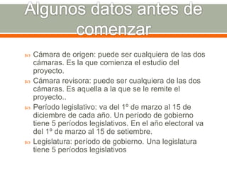  Cámara de origen: puede ser cualquiera de las dos
cámaras. Es la que comienza el estudio del
proyecto.
 Cámara revisora: puede ser cualquiera de las dos
cámaras. Es aquella a la que se le remite el
proyecto..
 Período legislativo: va del 1º de marzo al 15 de
diciembre de cada año. Un período de gobierno
tiene 5 períodos legislativos. En el año electoral va
del 1º de marzo al 15 de setiembre.
 Legislatura: período de gobierno. Una legislatura
tiene 5 períodos legislativos
 
