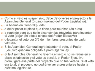  Como el veto es suspensivo, debe devolverse el proyecto a la
Asamblea General (órgano máximo del Poder Legislativo).
 La Asamblea General puede:
 a-dejar pasar el plazo que tiene para reunirse (30 días)
 b-reunirse pero que no le alcancen las mayorías para levantar
el veto (dejar sin efecto el veto del Poder Ejecutivo)
 c-levantar el veto por 3/5 de miembros presentes de cada
cámara.
 Si la Asamblea General logra levantar el veto, el Poder
Ejecutivo quedará obligado a promulgar la ley.
 Si la Asamblea General no levanta el veto o no se reúne en el
plazo establecido y el veto es parcial, el Poder Ejecutivo
promulgará esa parte del proyecto que no fue vetada. Si el veto
era total, el proyecto no podrá volver a presentarse hasta la
próxima legislatura.
 