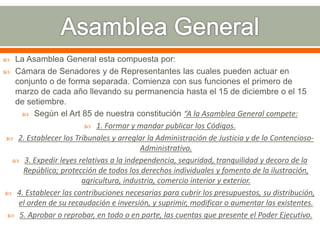  La Asamblea General esta compuesta por:
 Cámara de Senadores y de Representantes las cuales pueden actuar en
conjunto o de forma separada. Comienza con sus funciones el primero de
marzo de cada año llevando su permanencia hasta el 15 de diciembre o el 15
de setiembre.
 Según el Art 85 de nuestra constitución “A la Asamblea General compete:
 1. Formar y mandar publicar los Códigos.
 2. Establecer los Tribunales y arreglar la Administración de Justicia y de lo Contencioso-
Administrativo.
 3. Expedir leyes relativas a la independencia, seguridad, tranquilidad y decoro de la
República; protección de todos los derechos individuales y fomento de la ilustración,
agricultura, industria, comercio interior y exterior.
 4. Establecer las contribuciones necesarias para cubrir los presupuestos, su distribución,
el orden de su recaudación e inversión, y suprimir, modificar o aumentar las existentes.
 5. Aprobar o reprobar, en todo o en parte, las cuentas que presente el Poder Ejecutivo.
 
