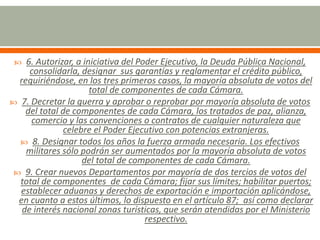  6. Autorizar, a iniciativa del Poder Ejecutivo, la Deuda Pública Nacional,
consolidarla, designar sus garantías y reglamentar el crédito público,
requiriéndose, en los tres primeros casos, la mayoría absoluta de votos del
total de componentes de cada Cámara.
 7. Decretar la guerra y aprobar o reprobar por mayoría absoluta de votos
del total de componentes de cada Cámara, los tratados de paz, alianza,
comercio y las convenciones o contratos de cualquier naturaleza que
celebre el Poder Ejecutivo con potencias extranjeras.
 8. Designar todos los años la fuerza armada necesaria. Los efectivos
militares sólo podrán ser aumentados por la mayoría absoluta de votos
del total de componentes de cada Cámara.
 9. Crear nuevos Departamentos por mayoría de dos tercios de votos del
total de componentes de cada Cámara; fijar sus límites; habilitar puertos;
establecer aduanas y derechos de exportación e importación aplicándose,
en cuanto a estos últimos, lo dispuesto en el artículo 87; así como declarar
de interés nacional zonas turísticas, que serán atendidas por el Ministerio
respectivo.
 