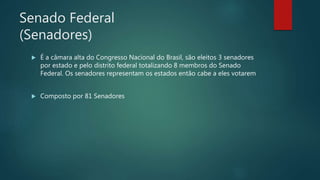 Senado Federal
(Senadores)
 É a câmara alta do Congresso Nacional do Brasil, são eleitos 3 senadores
por estado e pelo distrito federal totalizando 8 membros do Senado
Federal. Os senadores representam os estados então cabe a eles votarem
 Composto por 81 Senadores
 