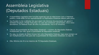 Assembleia Legislativa
(Deputados Estaduais)
 A Assembleia Legislativa tem funções especiais que se relacionam com o interesse
público, onde estão lá nos representando os Deputados Estaduais eleitos pelo povo.
 Sua função é criar e debater leis que sejam de interesse da população em geral. E
também fiscalizar o Poder Executivo: no caso dos estaduais, governador, vice e seus
secretários. Os federais ficam de olho no presidente, vice e os ministros.
 Calculo de quantidade de Deputados Estaduais = número de deputados federais
multiplicado por três, igual a quantidade de deputados estaduais
 Ou seja, no estado do Mato Grosso tem oito Deputados Federais, logo esse número vai
ser multiplicado por três para dar a quantidade de Deputados Estaduais ou seja 24.
 Obs. Mínimo de 24 e no máximo de 70 Deputados Estaduais.
 