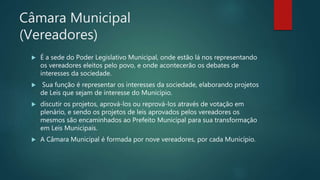 Câmara Municipal
(Vereadores)
 É a sede do Poder Legislativo Municipal, onde estão lá nos representando
os vereadores eleitos pelo povo, e onde acontecerão os debates de
interesses da sociedade.
 Sua função é representar os interesses da sociedade, elaborando projetos
de Leis que sejam de interesse do Município.
 discutir os projetos, aprová-los ou reprová-los através de votação em
plenário, e sendo os projetos de leis aprovados pelos vereadores os
mesmos são encaminhados ao Prefeito Municipal para sua transformação
em Leis Municipais.
 A Câmara Municipal é formada por nove vereadores, por cada Município.
 