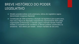 BREVE HISTÓRICO DO PODER
LEGISLATIVO
 Modelo presidencialista norte-americano, retirou do Legislativo (agora
denominado Congresso Nacional)
 Constituição de 1934 aumentou a duração da legislatura para quatro anos,
mas criou a figura do deputado corporativista (representante eleito pelas
organizações profissionais). O Senado (agora chamado Senado Federal)
recebeu a competência de coordenar os demais poderes constituídos; os
senadores - dois eleitos por estado - tinham mandato de oito anos.
 