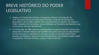 BREVE HISTÓRICO DO PODER
LEGISLATIVO
 Ditadura do Estado Novo fechou o Congresso, embora a Constituição de
1937 dispusesse acerca do Parlamento Nacional, composto da Câmara dos
Deputados e do Conselho Federal (este, representando os estados). Na prática, o
Poder Legislativo foi transferido, na sua totalidade, ao Presidente da República, que
o exercia por meio de "decretos-lei".
 A Constituição de 1946 retomou as designações Congresso Nacional, Câmara dos
Deputados e Senado Federal, com mandatos de quatro anos para os deputados e
de oito anos para os senadores, e, em vigor durante um período democrático,
permitiu ao Legislativo operar de modo independente, com poderes amplos (votar
o orçamento, convocar ministros, propor e votar as leis etc.)
 