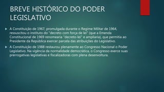 BREVE HISTÓRICO DO PODER
LEGISLATIVO
 A Constituição de 1967, promulgada durante o Regime Militar de 1964,
ressuscitou o instituto do "decreto com força de lei" (que a Emenda
Constitucional de 1969 renomearia "decreto-lei" e ampliaria), que permitia ao
Presidente da República exercer parcela das atribuições do Legislativo.
 A Constituição de 1988 restaurou plenamente ao Congresso Nacional o Poder
Legislativo. Na vigência da normalidade democrática, o Congresso exerce suas
prerrogativas legislativas e fiscalizadoras com plena desenvoltura.
 