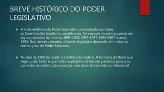 BREVE HISTÓRICO DO PODER
LEGISLATIVO
 A independência do Poder Legislativo, preconizada por todas
as Constituições brasileiras republicanas, foi exercida na prática apenas em
alguns períodos da história: 1891-1930; 1934-1937; 1946-1967; e após
1985. Nos demais períodos, a função legislativa dependia, em maior ou
menor grau, do Poder Executivo.
 No ano de 1988 foi criado a Constituição Federal, A lei maior do Brasil que
rege o país, tanto é que todas os projetos de leis são passados para uma
comissão de constituição e justiça, para dizer se é ou não constitucional
 