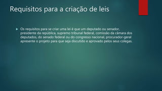 Requisitos para a criação de leis
 Os requisitos para se criar uma lei é que um deputado ou senador,
presidente da república, supremo tribunal federal, comissão da câmara dos
deputados, do senado federal ou do congresso nacional, procurador-geral
apresente o projeto para que seja discutido e aprovado pelos seus colegas.
 