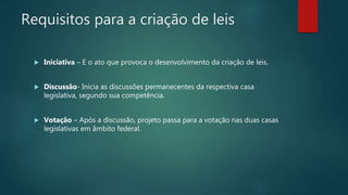 Requisitos para a criação de leis
 Iniciativa – E o ato que provoca o desenvolvimento da criação de leis.
 Discussão- Inicia as discussões permanecentes da respectiva casa
legislativa, segundo sua competência.
 Votação – Após a discussão, projeto passa para a votação nas duas casas
legislativas em âmbito federal.
 