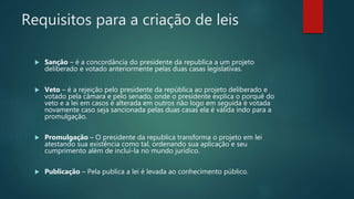 Requisitos para a criação de leis
 Sanção – é a concordância do presidente da republica a um projeto
deliberado e votado anteriormente pelas duas casas legislativas.
 Veto – é a rejeição pelo presidente da república ao projeto deliberado e
votado pela câmara e pelo senado, onde o presidente explica o porquê do
veto e a lei em casos é alterada em outros não logo em seguida é votada
novamente caso seja sancionada pelas duas casas ela é válida indo para a
promulgação.
 Promulgação – O presidente da republica transforma o projeto em lei
atestando sua existência como tal, ordenando sua aplicação e seu
cumprimento além de incluí-la no mundo jurídico.
 Publicação – Pela publica a lei é levada ao conhecimento público.
 
