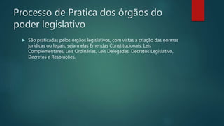 Processo de Pratica dos órgãos do
poder legislativo
 São praticadas pelos órgãos legislativos, com vistas a criação das normas
jurídicas ou legais, sejam elas Emendas Constitucionais, Leis
Complementares, Leis Ordinárias, Leis Delegadas, Decretos Legislativo,
Decretos e Resoluções.
 