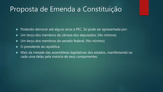 Proposta de Emenda a Constituição
 Podendo demorar até alguns anos a PEC, Só pode ser apresentada por:
 Um terço dos membros da câmara dos deputados; (No mínimo)
 Um terço dos membros do senado federal; (No mínimo)
 O presidente da república;
 Mais da metade das assembleias legislativas dos estados, manifestando-se
cada uma delas pela maioria de seus componentes.
 