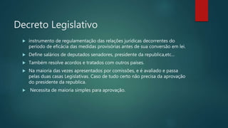 Decreto Legislativo
 instrumento de regulamentação das relações jurídicas decorrentes do
período de eficácia das medidas provisórias antes de sua conversão em lei.
 Define salários de deputados senadores, presidente da republica,etc...
 Também resolve acordos e tratados com outros países.
 Na maioria das vezes apresentados por comissões, e é avaliado e passa
pelas duas casas Legislativas. Caso de tudo certo não precisa da aprovação
do presidente da republica.
 Necessita de maioria simples para aprovação.
 