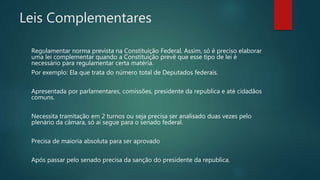 Leis Complementares
Regulamentar norma prevista na Constituição Federal. Assim, só é preciso elaborar
uma lei complementar quando a Constituição prevê que esse tipo de lei é
necessário para regulamentar certa matéria.
Por exemplo: Ela que trata do número total de Deputados federais.
Apresentada por parlamentares, comissões, presidente da republica e até cidadãos
comuns.
Necessita tramitação em 2 turnos ou seja precisa ser analisado duas vezes pelo
plenário da câmara, só ai segue para o senado federal.
Precisa de maioria absoluta para ser aprovado
Após passar pelo senado precisa da sanção do presidente da republica.
 