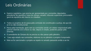Leis Ordinárias
 Espécie Legislativa, que precisa ser apresentada por comissões, deputados,
presidente da republica, mesa da câmara, senado, tribunais superiores, procurador-
geral da republica até mesmo os cidadãos.
 Todos os projetos de lei passa pela comissão de constituição e justiça, ela que diz
se é ou não constitucional.
 Passa pela tramitação, após vem as comissões sendo um relator responsável pelo
parecer dizendo se é a favor ou não, depois é votado, podendo passar pela
emenda.
 O presidente da Câmara diz se precisa ou não passar pelo plenário.
 Caso seja vetado nas comissões, relatores ou no plenário o projeto é arquivado.
 Mais se for sancionado o projeto se repete no senado passando então a ser lei.
 