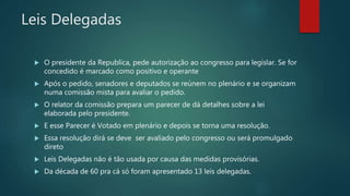 Leis Delegadas
 O presidente da Republica, pede autorização ao congresso para legislar. Se for
concedido é marcado como positivo e operante
 Após o pedido, senadores e deputados se reúnem no plenário e se organizam
numa comissão mista para avaliar o pedido.
 O relator da comissão prepara um parecer de dá detalhes sobre a lei
elaborada pelo presidente.
 E esse Parecer é Votado em plenário e depois se torna uma resolução.
 Essa resolução dirá se deve ser avaliado pelo congresso ou será promulgado
direto
 Leis Delegadas não é tão usada por causa das medidas provisórias.
 Da década de 60 pra cá só foram apresentado 13 leis delegadas.
 
