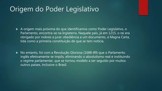 Origem do Poder Legislativo
 A origem mais próxima do que identificamos como Poder Legislativo, o
Parlamento, encontra-se na Inglaterra. Naquele país, já em 1215, o rei era
obrigado por nobres a jurar obediência a um documento, a Magna Carta,
tida como a primeira constituição de que se tem notícia.
 No entanto, foi com a Revolução Gloriosa (1688-89) que o Parlamento
inglês efetivamente se impôs, eliminando o absolutismo real e instituindo
o regime parlamentar, que se tornou modelo a ser seguido por muitos
outros países, inclusive o Brasil.
 