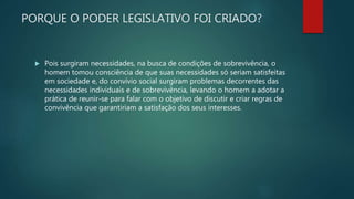 PORQUE O PODER LEGISLATIVO FOI CRIADO?
 Pois surgiram necessidades, na busca de condições de sobrevivência, o
homem tomou consciência de que suas necessidades só seriam satisfeitas
em sociedade e, do convívio social surgiram problemas decorrentes das
necessidades individuais e de sobrevivência, levando o homem a adotar a
prática de reunir-se para falar com o objetivo de discutir e criar regras de
convivência que garantiriam a satisfação dos seus interesses.
 