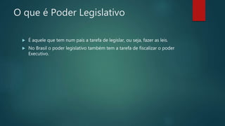 O que é Poder Legislativo
 É aquele que tem num país a tarefa de legislar, ou seja, fazer as leis.
 No Brasil o poder legislativo também tem a tarefa de fiscalizar o poder
Executivo.
 
