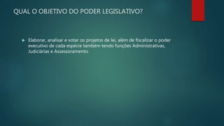 QUAL O OBJETIVO DO PODER LEGISLATIVO?
 Elaborar, analisar e votar os projetos de lei, além de fiscalizar o poder
executivo de cada espécie também tendo funções Administrativas,
Judiciárias e Assessoramento.
 
