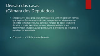 Divisão das casas
(Câmara dos Deputados)
 É responsável pelas propostas, formulações e também aprovam normas
que regem o funcionamento do país, que podem ser leis comuns ou
emendas constitucionais, Faz parte das funções do poder legislativo
fiscalizar o poder executivo, votarem leis orçamentárias e, em
determinadas situações, julgar pessoas, até o presidente da republica e
membros da assembleia.
 Composto por 513 Deputados Federais
 