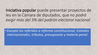 Iniciativa popular puede presentar proyectos de
ley en la Cámara de diputados, que no podrá
exigir más del 3% del padrón electoral nacional
•Excepto los referidos a reforma constitucional, tratados
internacionales, tributos, presupuesto y materia penal.
 