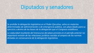 Diputados y senadores
Se prohíbe la delegación legislativa en el Poder Ejecutivo, salvo en materias
determinadas de administración o de emergencia pública, con plazo fijado para su
ejercicio y dentro de las bases de la delegación que el Congreso establezca.
La caducidad resultante del transcurso del plazo previsto en el párrafo anterior no
importará revisión de las relaciones jurídicas nacidas al amparo de las normas
dictadas en consecuencia de la delegación legislativa.
 