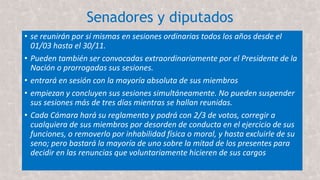 Senadores y diputados
• se reunirán por sí mismas en sesiones ordinarias todos los años desde el
01/03 hasta el 30/11.
• Pueden también ser convocadas extraordinariamente por el Presidente de la
Nación o prorrogadas sus sesiones.
• entrará en sesión con la mayoría absoluta de sus miembros
• empiezan y concluyen sus sesiones simultáneamente. No pueden suspender
sus sesiones más de tres días mientras se hallan reunidas.
• Cada Cámara hará su reglamento y podrá con 2/3 de votos, corregir a
cualquiera de sus miembros por desorden de conducta en el ejercicio de sus
funciones, o removerlo por inhabilidad física o moral, y hasta excluirle de su
seno; pero bastará la mayoría de uno sobre la mitad de los presentes para
decidir en las renuncias que voluntariamente hicieren de sus cargos
 