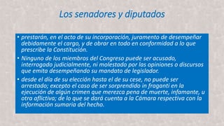 Los senadores y diputados
• prestarán, en el acto de su incorporación, juramento de desempeñar
debidamente el cargo, y de obrar en todo en conformidad a lo que
prescribe la Constitución.
• Ninguno de los miembros del Congreso puede ser acusado,
interrogado judicialmente, ni molestado por las opiniones o discursos
que emita desempeñando su mandato de legislador.
• desde el día de su elección hasta el de su cese, no puede ser
arrestado; excepto el caso de ser sorprendido in fraganti en la
ejecución de algún crimen que merezca pena de muerte, infamante, u
otra aflictiva; de lo que se dará cuenta a la Cámara respectiva con la
información sumaria del hecho.
 